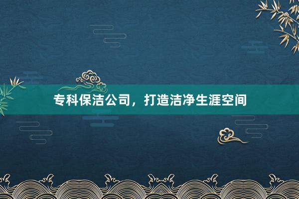 专科保洁公司，打造洁净生涯空间