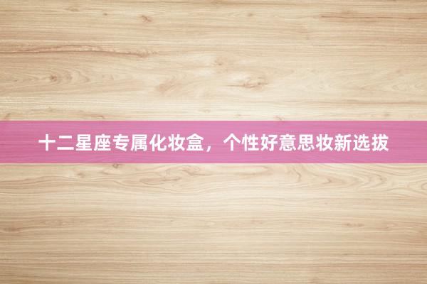 十二星座专属化妆盒，个性好意思妆新选拔